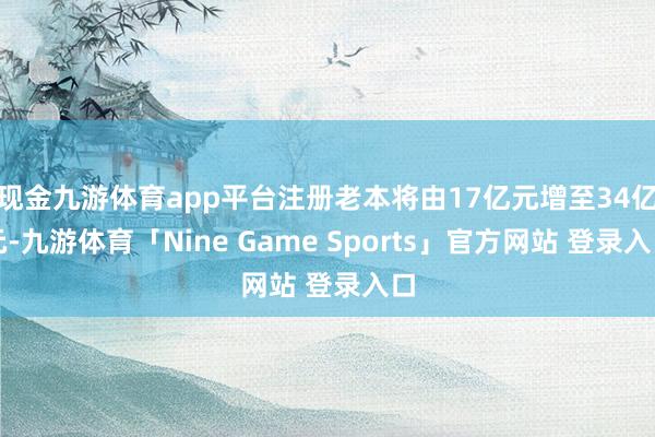 现金九游体育app平台注册老本将由17亿元增至34亿元-九游体育「Nine Game Sports」官方网站 登录入口