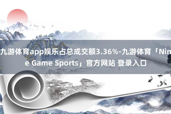 九游体育app娱乐占总成交额3.36%-九游体育「Nine Game Sports」官方网站 登录入口