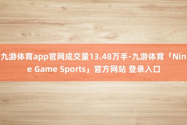 九游体育app官网成交量13.48万手-九游体育「Nine Game Sports」官方网站 登录入口