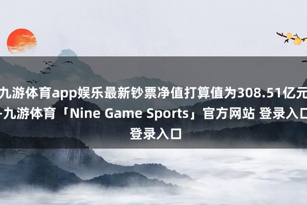 九游体育app娱乐最新钞票净值打算值为308.51亿元-九游体育「Nine Game Sports」官方网站 登录入口