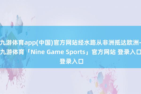 九游体育app(中国)官方网站经水路从非洲抵达欧洲-九游体育「Nine Game Sports」官方网站 登录入口