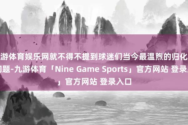 九游体育娱乐网就不得不提到球迷们当今最温煦的归化球员问题-九游体育「Nine Game Sports」官方网站 登录入口