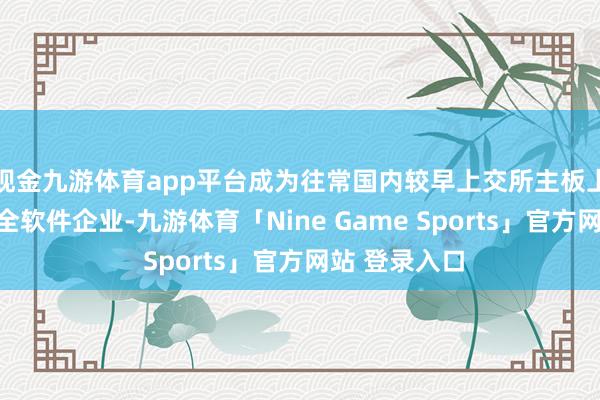 现金九游体育app平台成为往常国内较早上交所主板上市的信息安全软件企业-九游体育「Nine Game Sports」官方网站 登录入口