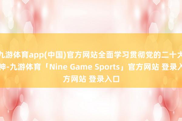 九游体育app(中国)官方网站全面学习贯彻党的二十大精神-九游体育「Nine Game Sports」官方网站 登录入口