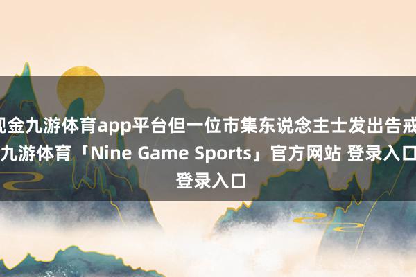 现金九游体育app平台但一位市集东说念主士发出告戒-九游体育「Nine Game Sports」官方网站 登录入口