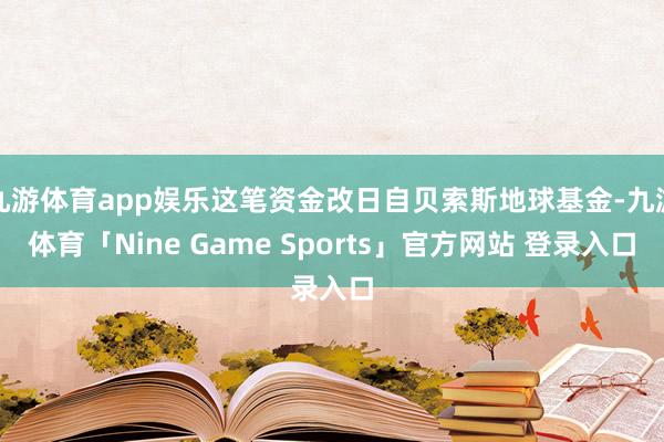 九游体育app娱乐这笔资金改日自贝索斯地球基金-九游体育「Nine Game Sports」官方网站 登录入口