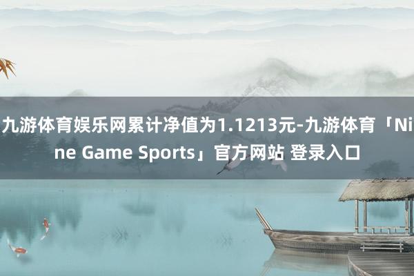 九游体育娱乐网累计净值为1.1213元-九游体育「Nine Game Sports」官方网站 登录入口