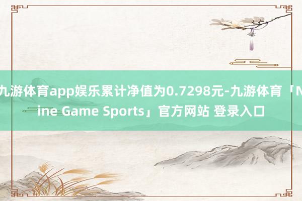 九游体育app娱乐累计净值为0.7298元-九游体育「Nine Game Sports」官方网站 登录入口