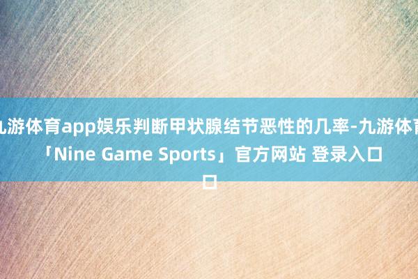 九游体育app娱乐判断甲状腺结节恶性的几率-九游体育「Nine Game Sports」官方网站 登录入口