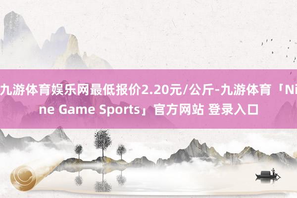 九游体育娱乐网最低报价2.20元/公斤-九游体育「Nine Game Sports」官方网站 登录入口