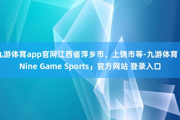 九游体育app官网江西省萍乡市、上饶市等-九游体育「Nine Game Sports」官方网站 登录入口