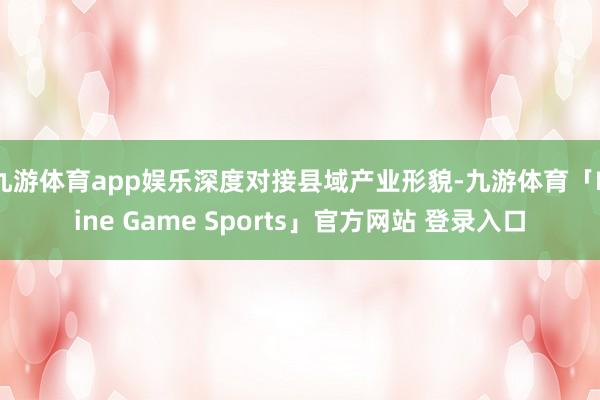 九游体育app娱乐深度对接县域产业形貌-九游体育「Nine Game Sports」官方网站 登录入口