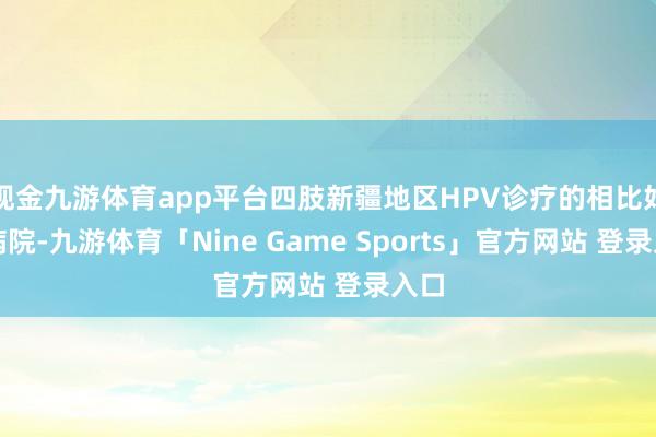 现金九游体育app平台四肢新疆地区HPV诊疗的相比好的病院-九游体育「Nine Game Sports」官方网站 登录入口