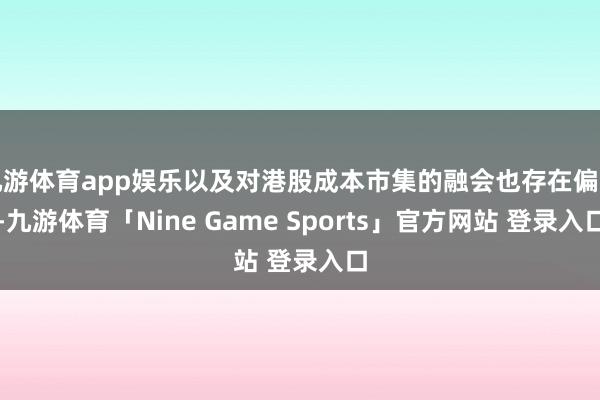 九游体育app娱乐以及对港股成本市集的融会也存在偏见-九游体育「Nine Game Sports」官方网站 登录入口