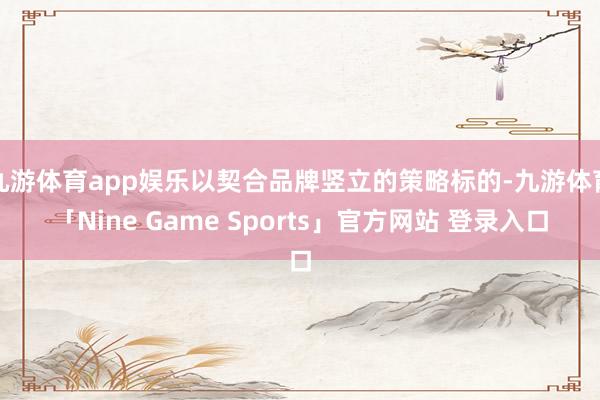 九游体育app娱乐以契合品牌竖立的策略标的-九游体育「Nine Game Sports」官方网站 登录入口