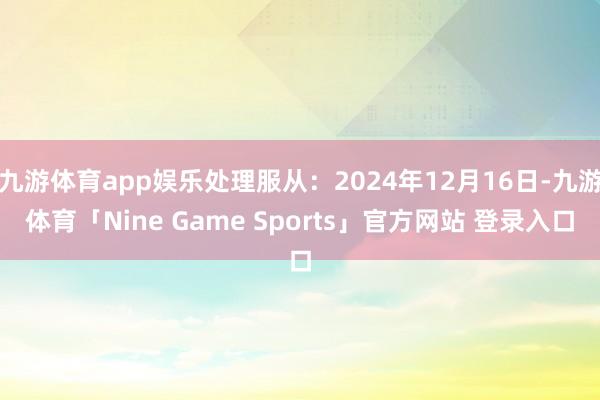 九游体育app娱乐处理服从：2024年12月16日-九游体育「Nine Game Sports」官方网站 登录入口