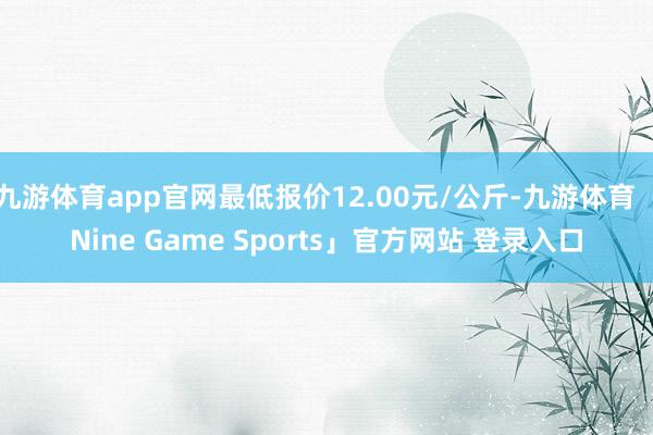 九游体育app官网最低报价12.00元/公斤-九游体育「Nine Game Sports」官方网站 登录入口