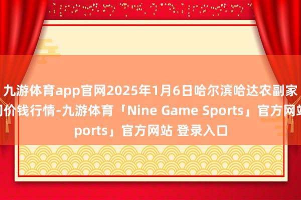 九游体育app官网2025年1月6日哈尔滨哈达农副家具有限公司价钱行情-九游体育「Nine Game Sports」官方网站 登录入口