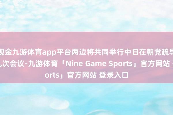 现金九游体育app平台两边将共同举行中日在朝党疏导机制第九次会议-九游体育「Nine Game Sports」官方网站 登录入口