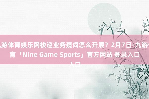 九游体育娱乐网梭巡业务窥伺怎么开展？2月7日-九游体育「Nine Game Sports」官方网站 登录入口