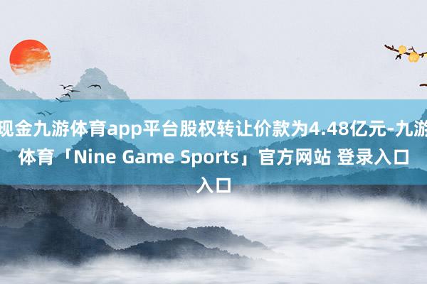 现金九游体育app平台股权转让价款为4.48亿元-九游体育「Nine Game Sports」官方网站 登录入口