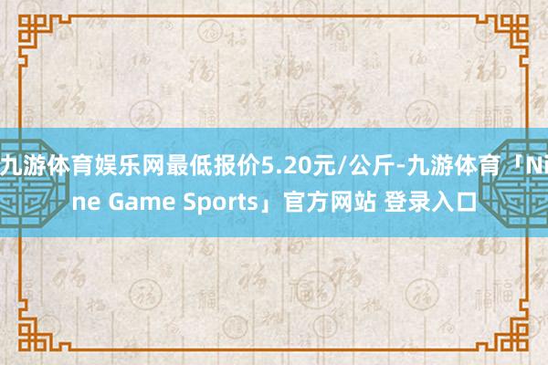 九游体育娱乐网最低报价5.20元/公斤-九游体育「Nine Game Sports」官方网站 登录入口