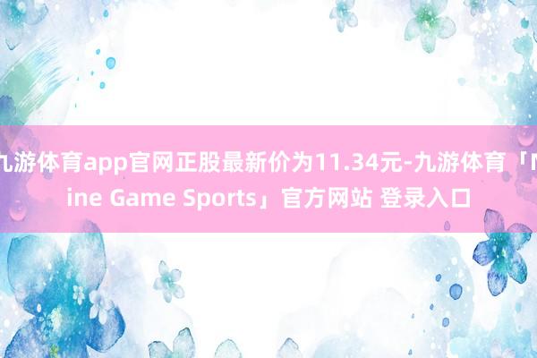 九游体育app官网正股最新价为11.34元-九游体育「Nine Game Sports」官方网站 登录入口