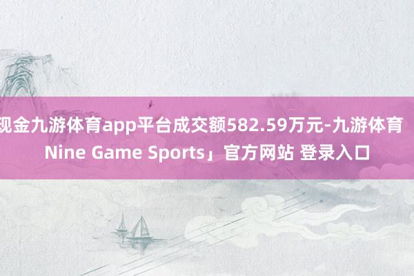 现金九游体育app平台成交额582.59万元-九游体育「Nine Game Sports」官方网站 登录入口