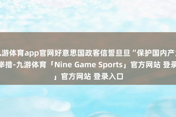 九游体育app官网好意思国政客信誓旦旦“保护国内产业”的举措-九游体育「Nine Game Sports」官方网站 登录入口