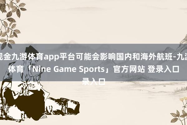 现金九游体育app平台可能会影响国内和海外航班-九游体育「Nine Game Sports」官方网站 登录入口